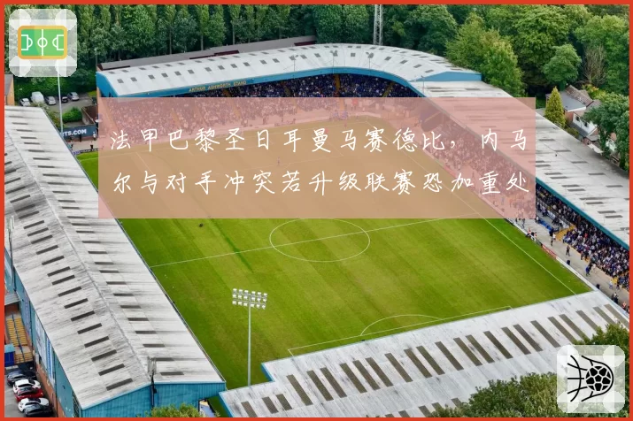 法甲巴黎圣日耳曼马赛德比,内马尔与对手冲突若升级联赛恐加重处罚