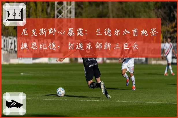 尼克斯野心暴露：兰德尔加首轮签换恩比德，打造东部新三巨头