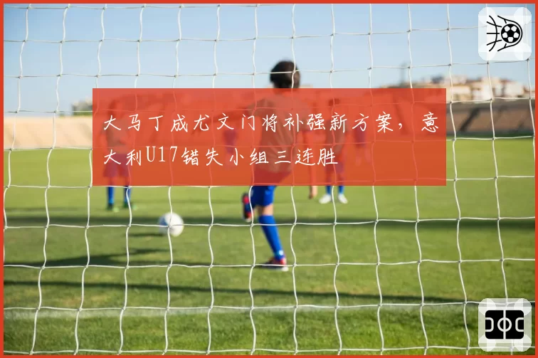 大马丁成尤文门将补强新方案，意大利U17错失小组三连胜