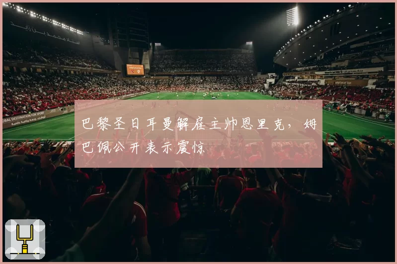 巴黎圣日耳曼解雇主帅恩里克，姆巴佩公开表示震惊