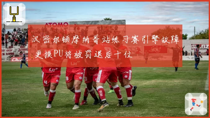 汉密尔顿摩纳哥站练习赛引擎故障 更换PU将被罚退后十位