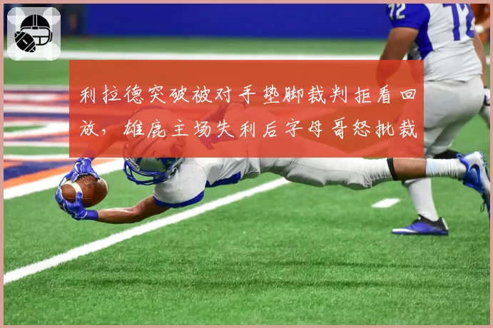 利拉德突破被对手垫脚裁判拒看回放,雄鹿主场失利后字母哥怒批裁判?