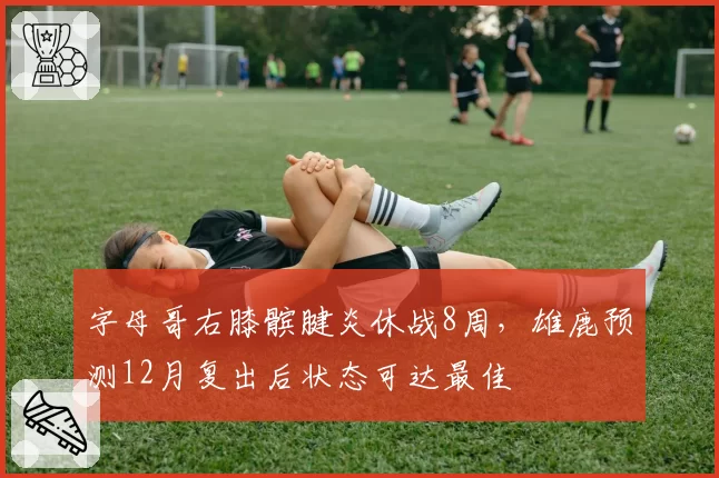 字母哥右膝髌腱炎休战8周,雄鹿预测12月复出后状态可达最佳