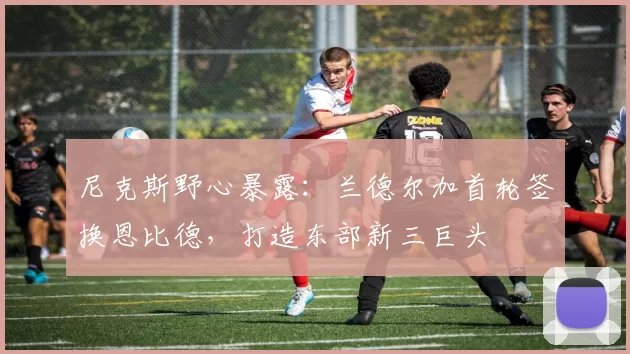 尼克斯野心暴露：兰德尔加首轮签换恩比德，打造东部新三巨头