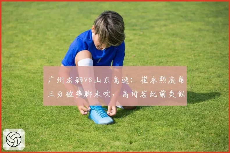 广州龙狮vs山东高速：崔永熙底角三分被垫脚未吹，高诗岩此前类似动作遭录像回放追罚