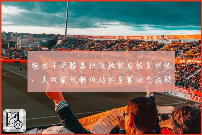 胡尔卡奇膝盖积液抽取后恢复训练,美网前仅剩两站热身赛状态成疑