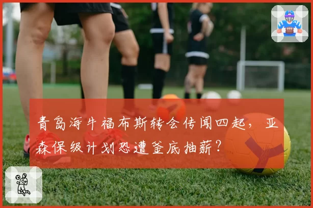 青岛海牛福布斯转会传闻四起，亚森保级计划恐遭釜底抽薪？