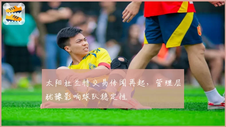 太阳杜兰特交易传闻再起，管理层犹豫影响球队稳定性