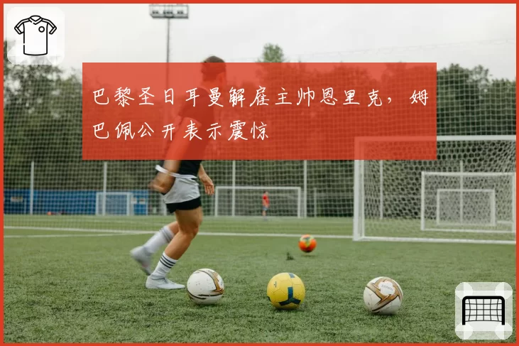 巴黎圣日耳曼解雇主帅恩里克,姆巴佩公开表示震惊