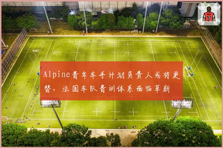 Alpine青年车手计划负责人或将更替，法国车队青训体系面临革新