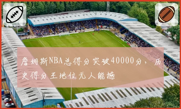 詹姆斯NBA总得分突破40000分,历史得分王地位无人能撼