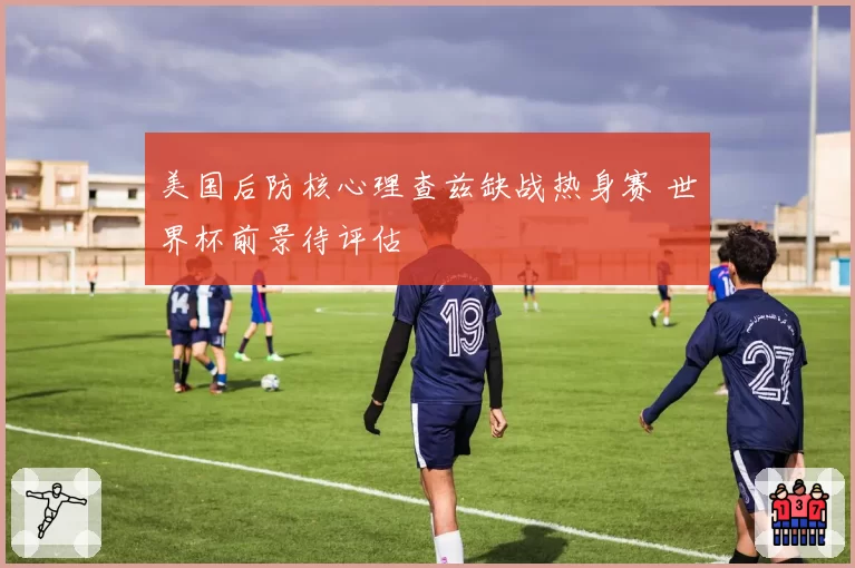 美国后防核心理查兹缺战热身赛 世界杯前景待评估