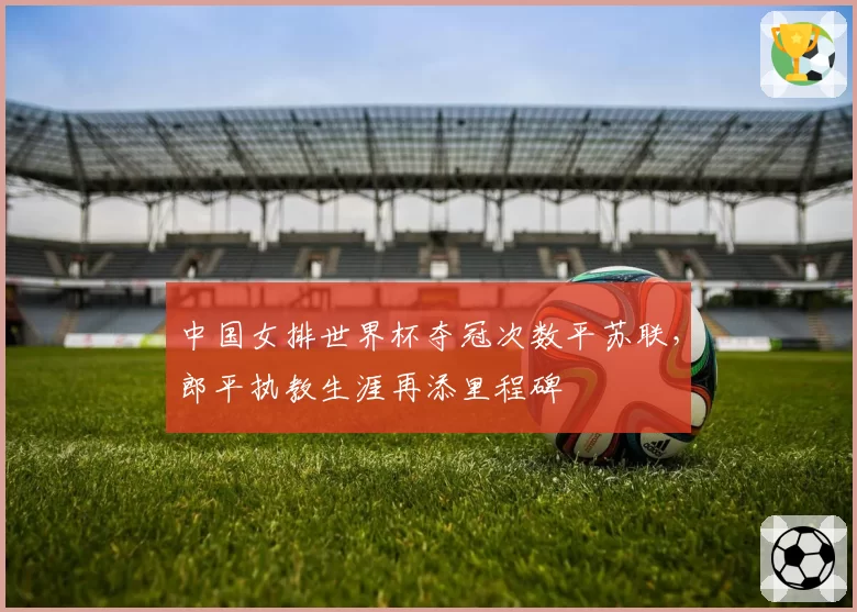 中国女排世界杯夺冠次数平苏联,郎平执教生涯再添里程碑