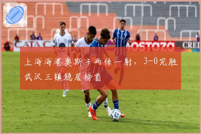 上海海港奥斯卡两传一射，3-0完胜武汉三镇稳居榜首
