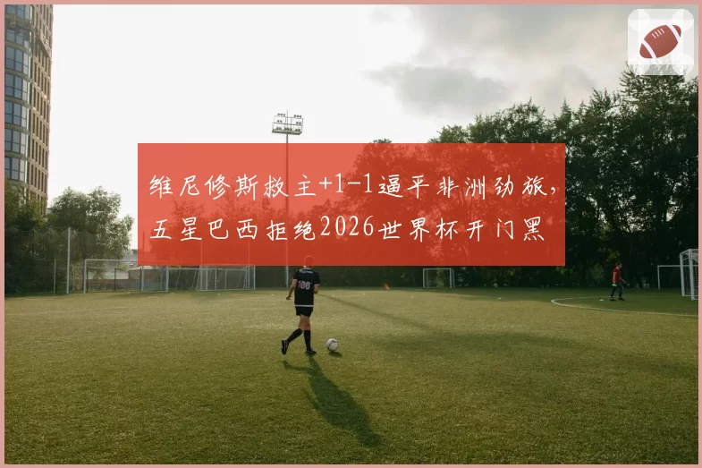维尼修斯救主+1-1逼平非洲劲旅,五星巴西拒绝2026世界杯开门黑