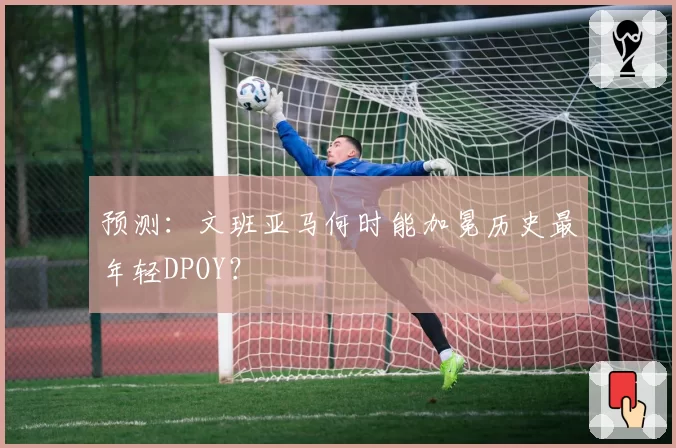 预测：文班亚马何时能加冕历史最年轻DPOY？