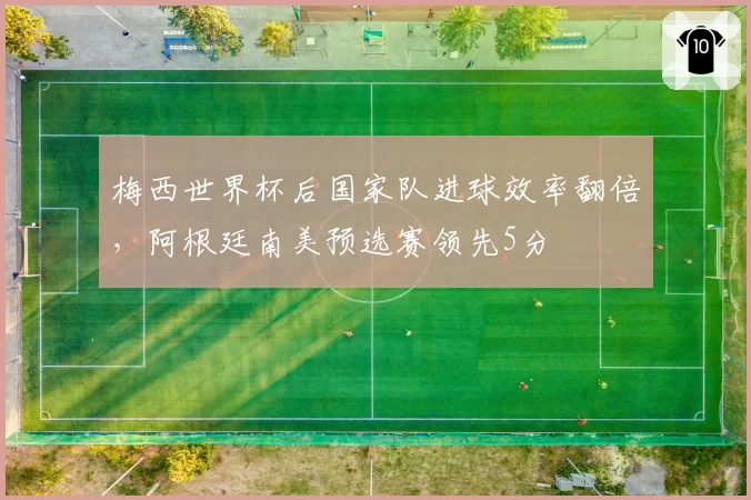 梅西世界杯后国家队进球效率翻倍,阿根廷南美预选赛领先5分