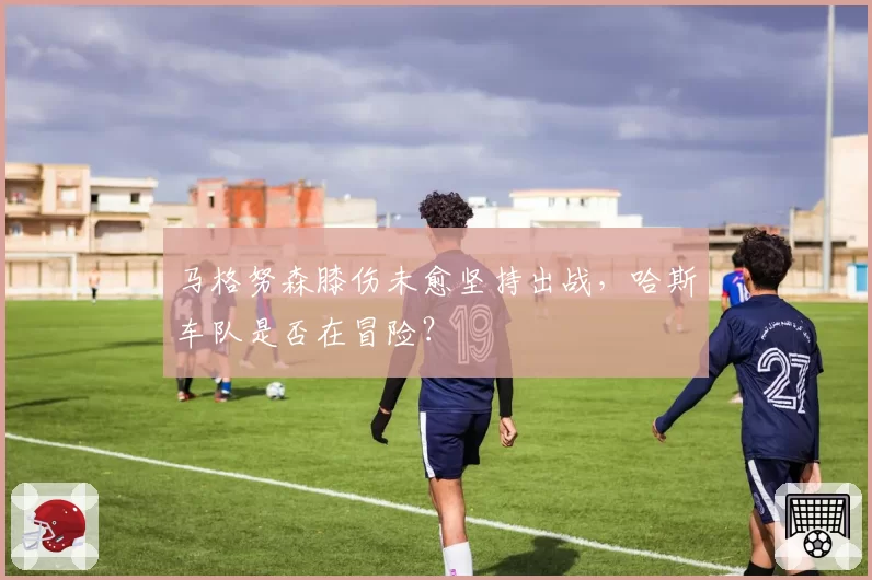 马格努森膝伤未愈坚持出战，哈斯车队是否在冒险？