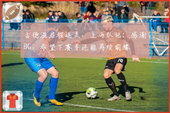 古德温启程返美,上海队记:感谢BG,希望下赛季还能再续前缘