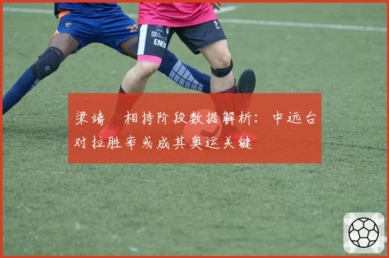 梁靖崑相持阶段数据解析:中远台对拉胜率或成其奥运关键