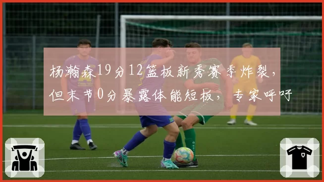 杨瀚森19分12篮板新秀赛季炸裂，但末节0分暴露体能短板，专家呼吁控制出场时间