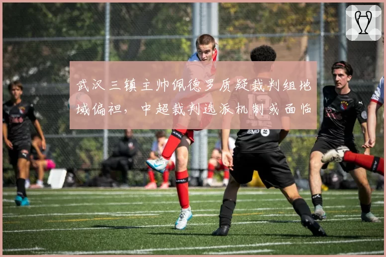 武汉三镇主帅佩德罗质疑裁判组地域偏袒，中超裁判选派机制或面临改革