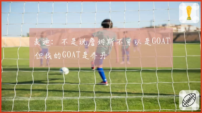 麦迪:不是说詹姆斯不可以是GOAT 但我的GOAT是乔丹