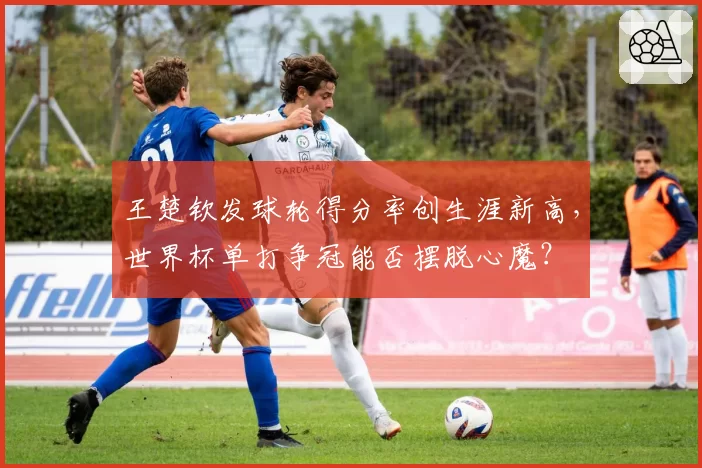王楚钦发球轮得分率创生涯新高,世界杯单打争冠能否摆脱心魔?