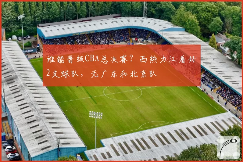 谁能晋级CBA总决赛？西热力江看好2支球队，无广东和北京队
