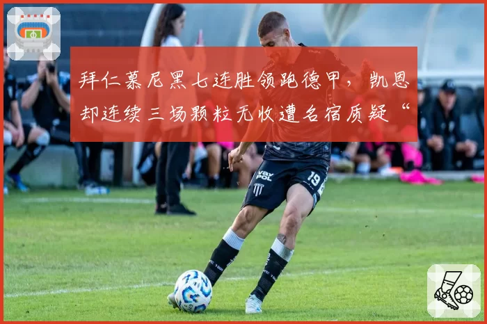 拜仁慕尼黑七连胜领跑德甲，凯恩却连续三场颗粒无收遭名宿质疑“体系球员”__br_