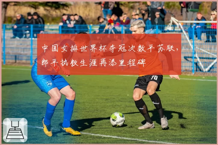 中国女排世界杯夺冠次数平苏联,郎平执教生涯再添里程碑