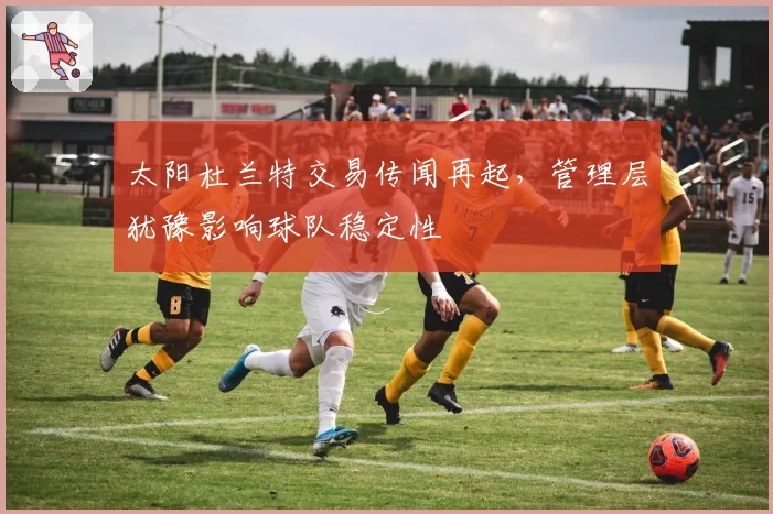 太阳杜兰特交易传闻再起，管理层犹豫影响球队稳定性