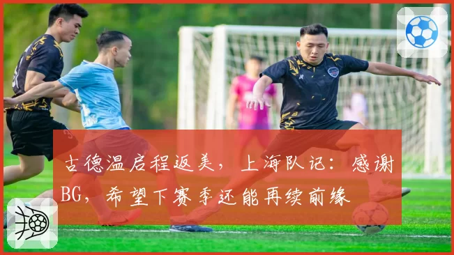 古德温启程返美，上海队记：感谢BG，希望下赛季还能再续前缘