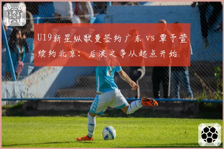 U19新星纵歌曼签约广东 vs 覃予萱续约北京：后浪之争从起点开始