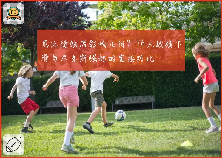恩比德缺席影响几何？76人战绩下滑与尼克斯崛起的直接对比