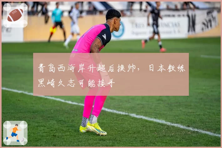 青岛西海岸升超后换帅，日本教练黑崎久志可能接手