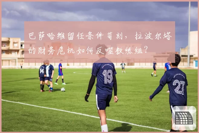巴萨哈维留任条件苛刻，拉波尔塔的财务危机如何反噬教练组？