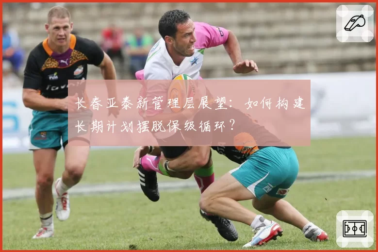 长春亚泰新管理层展望：如何构建长期计划摆脱保级循环？