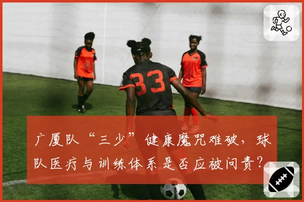 广厦队“三少”健康魔咒难破，球队医疗与训练体系是否应被问责？