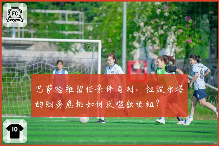 巴萨哈维留任条件苛刻，拉波尔塔的财务危机如何反噬教练组？