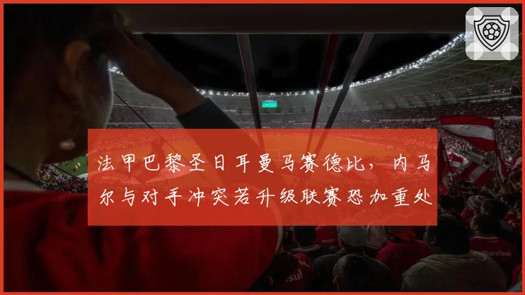 法甲巴黎圣日耳曼马赛德比,内马尔与对手冲突若升级联赛恐加重处罚
