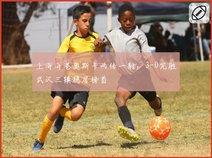 上海海港奥斯卡两传一射，3-0完胜武汉三镇稳居榜首