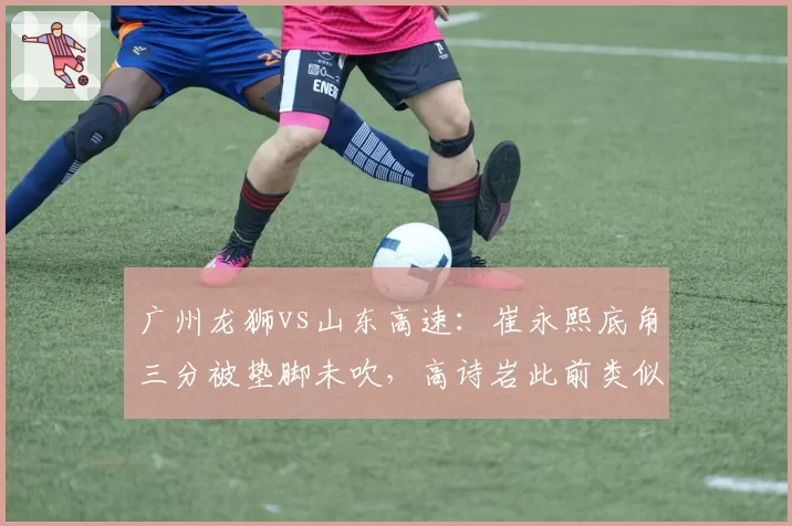 广州龙狮vs山东高速：崔永熙底角三分被垫脚未吹，高诗岩此前类似动作遭录像回放追罚