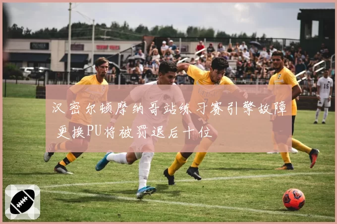 汉密尔顿摩纳哥站练习赛引擎故障 更换PU将被罚退后十位