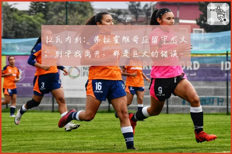 拉瓦内利:弗拉霍维奇应留守尤文;别学我离开,那是巨大的错误