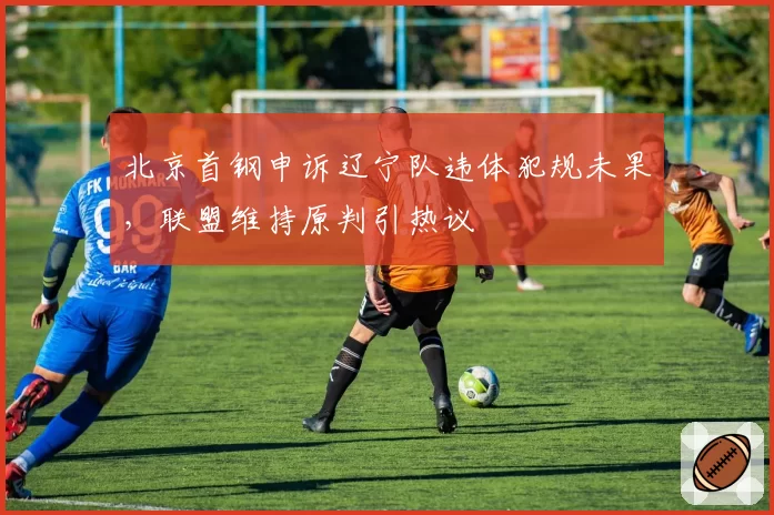 北京首钢申诉辽宁队违体犯规未果,联盟维持原判引热议