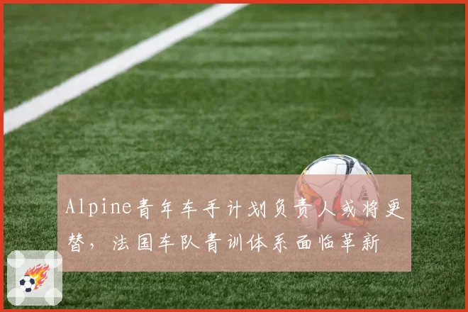 Alpine青年车手计划负责人或将更替，法国车队青训体系面临革新