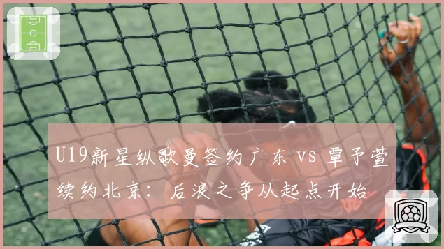 U19新星纵歌曼签约广东 vs 覃予萱续约北京：后浪之争从起点开始