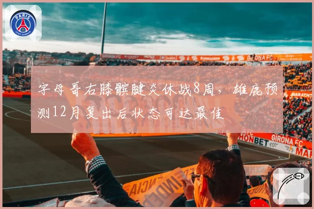 字母哥右膝髌腱炎休战8周,雄鹿预测12月复出后状态可达最佳
