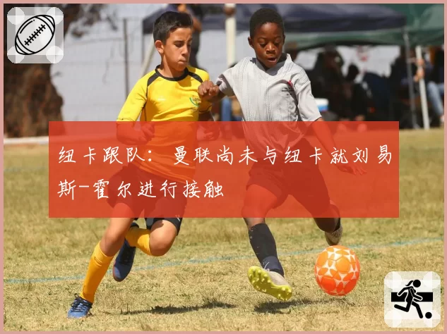 纽卡跟队：曼联尚未与纽卡就刘易斯-霍尔进行接触